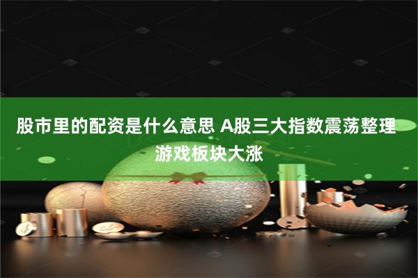 股市里的配资是什么意思 A股三大指数震荡整理 游戏板块大涨