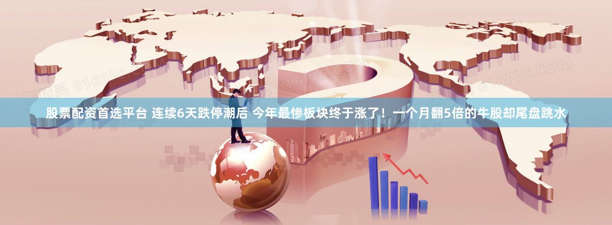股票配资首选平台 连续6天跌停潮后 今年最惨板块终于涨了！一个月翻5倍的牛股却尾盘跳水