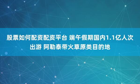 股票如何配资配资平台 端午假期国内1.1亿人次出游 阿勒泰带火草原类目的地
