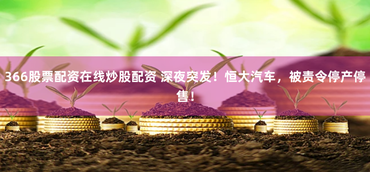 366股票配资在线炒股配资 深夜突发！恒大汽车，被责令停产停售！