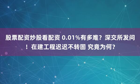 股票配资炒股看配资 0.01%有多难？深交所发问！在建工程迟迟不转固 究竟为何？
