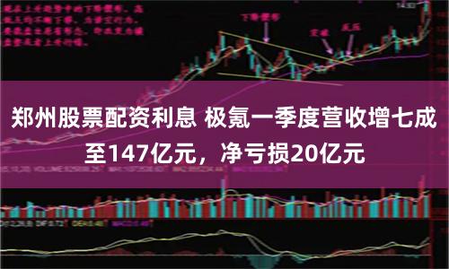 郑州股票配资利息 极氪一季度营收增七成至147亿元，净亏损20亿元