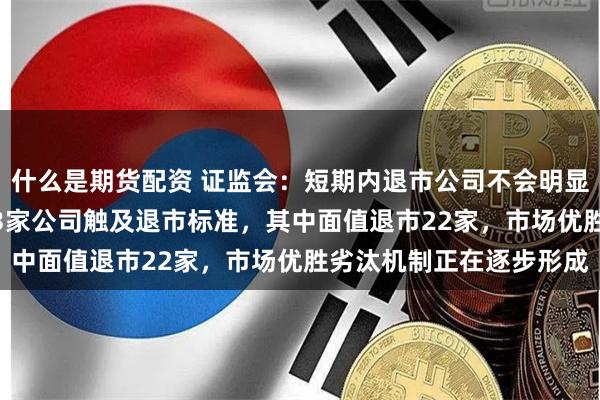 什么是期货配资 证监会：短期内退市公司不会明显增加 今年以来，已有33家公司触及退市标准，其中面值退市22家，市场优胜劣汰机制正在逐步形成