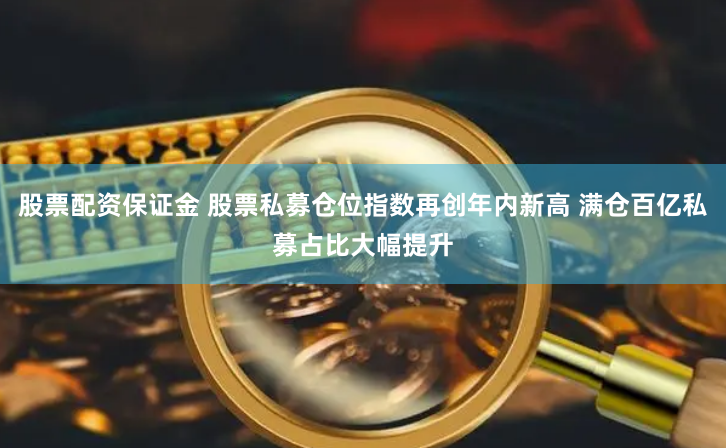 股票配资保证金 股票私募仓位指数再创年内新高 满仓百亿私募占比大幅提升