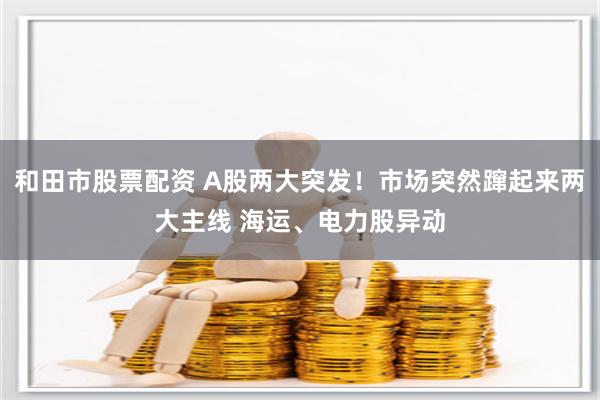 和田市股票配资 A股两大突发！市场突然蹿起来两大主线 海运、电力股异动