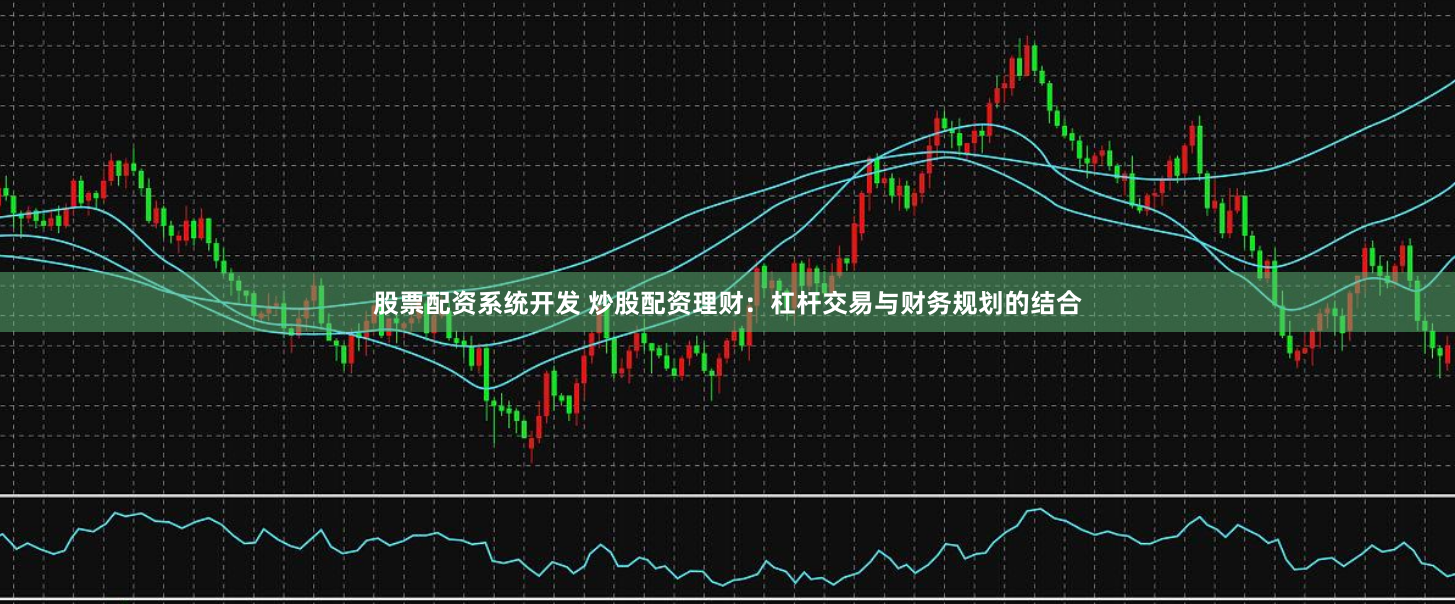 股票配资系统开发 炒股配资理财：杠杆交易与财务规划的结合