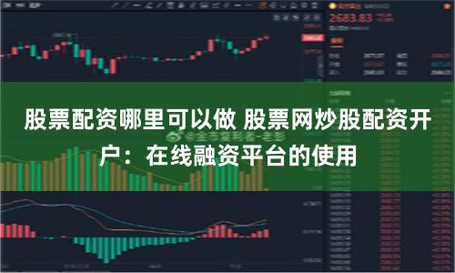 股票配资哪里可以做 股票网炒股配资开户：在线融资平台的使用