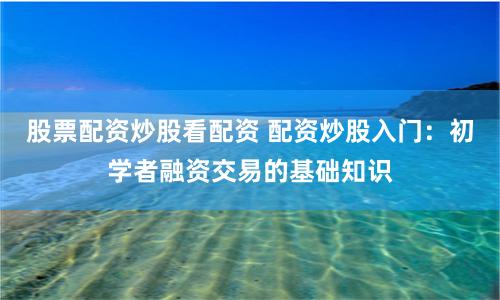 股票配资炒股看配资 配资炒股入门：初学者融资交易的基础知识