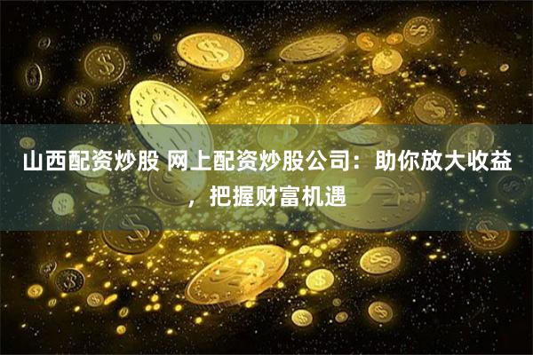 山西配资炒股 网上配资炒股公司:助你放大收益,把握财富机遇